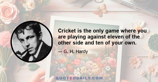 Cricket is the only game where you are playing against eleven of the other side and ten of your own.