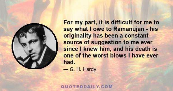 For my part, it is difficult for me to say what I owe to Ramanujan - his originality has been a constant source of suggestion to me ever since I knew him, and his death is one of the worst blows I have ever had.