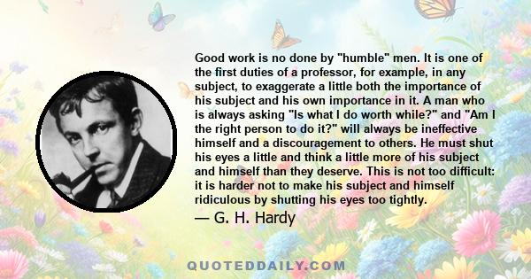 Good work is no done by humble men. It is one of the first duties of a professor, for example, in any subject, to exaggerate a little both the importance of his subject and his own importance in it. A man who is always