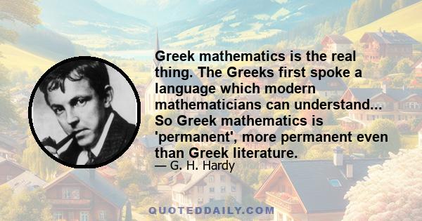 Greek mathematics is the real thing. The Greeks first spoke a language which modern mathematicians can understand... So Greek mathematics is 'permanent', more permanent even than Greek literature.