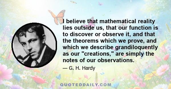 I believe that mathematical reality lies outside us, that our function is to discover or observe it, and that the theorems which we prove, and which we describe grandiloquently as our creations, are simply the notes of