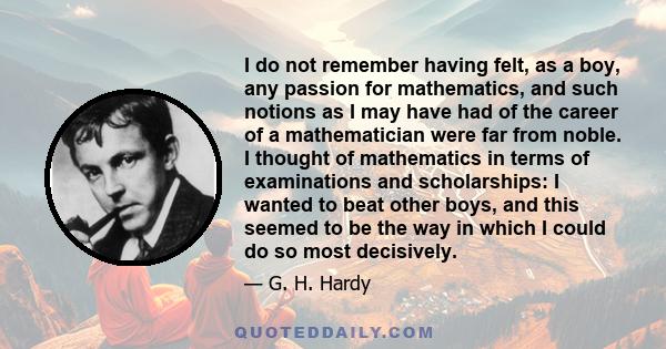 I do not remember having felt, as a boy, any passion for mathematics, and such notions as I may have had of the career of a mathematician were far from noble. I thought of mathematics in terms of examinations and