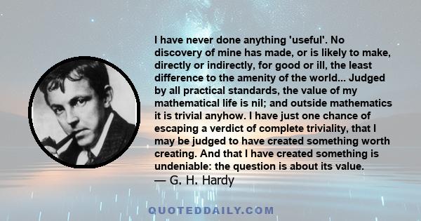 I have never done anything 'useful'. No discovery of mine has made, or is likely to make, directly or indirectly, for good or ill, the least difference to the amenity of the world... Judged by all practical standards,