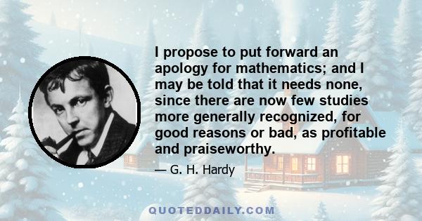 I propose to put forward an apology for mathematics; and I may be told that it needs none, since there are now few studies more generally recognized, for good reasons or bad, as profitable and praiseworthy.