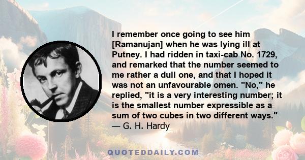 I remember once going to see him [Ramanujan] when he was lying ill at Putney. I had ridden in taxi-cab No. 1729, and remarked that the number seemed to me rather a dull one, and that I hoped it was not an unfavourable