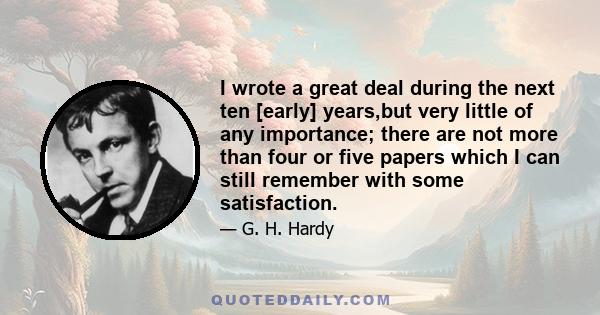 I wrote a great deal during the next ten [early] years,but very little of any importance; there are not more than four or five papers which I can still remember with some satisfaction.