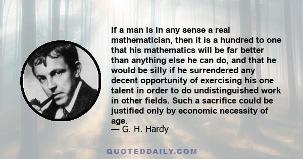 If a man is in any sense a real mathematician, then it is a hundred to one that his mathematics will be far better than anything else he can do, and that he would be silly if he surrendered any decent opportunity of