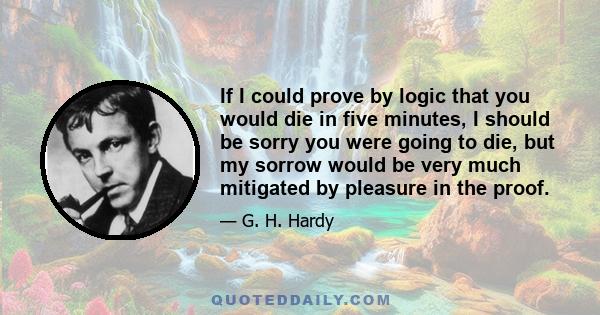 If I could prove by logic that you would die in five minutes, I should be sorry you were going to die, but my sorrow would be very much mitigated by pleasure in the proof.