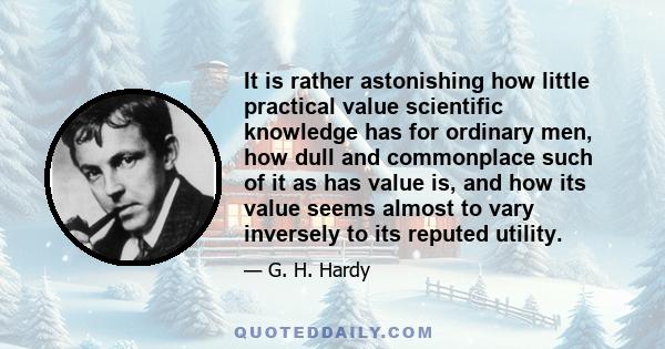 It is rather astonishing how little practical value scientific knowledge has for ordinary men, how dull and commonplace such of it as has value is, and how its value seems almost to vary inversely to its reputed utility.