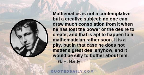 Mathematics is not a contemplative but a creative subject; no one can draw much consolation from it when he has lost the power or the desire to create; and that is apt to happen to a mathematician rather soon. It is a