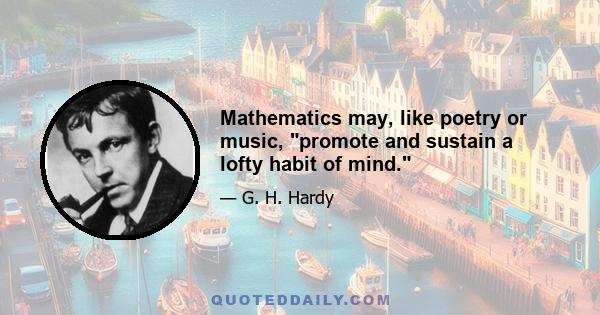 Mathematics may, like poetry or music, promote and sustain a lofty habit of mind.