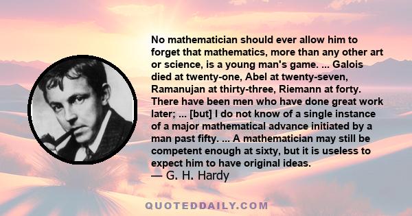 No mathematician should ever allow him to forget that mathematics, more than any other art or science, is a young man's game. ... Galois died at twenty-one, Abel at twenty-seven, Ramanujan at thirty-three, Riemann at