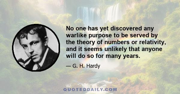 No one has yet discovered any warlike purpose to be served by the theory of numbers or relativity, and it seems unlikely that anyone will do so for many years.