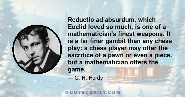 Reductio ad absurdum, which Euclid loved so much, is one of a mathematician's finest weapons. It is a far finer gambit than any chess play: a chess player may offer the sacrifice of a pawn or even a piece, but a