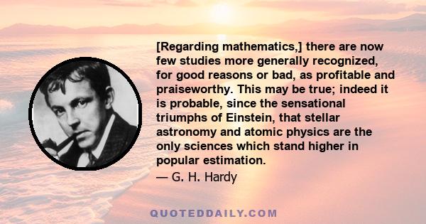 [Regarding mathematics,] there are now few studies more generally recognized, for good reasons or bad, as profitable and praiseworthy. This may be true; indeed it is probable, since the sensational triumphs of Einstein, 