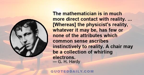 The mathematician is in much more direct contact with reality. ... [Whereas] the physicist's reality, whatever it may be, has few or none of the attributes which common sense ascribes instinctively to reality. A chair