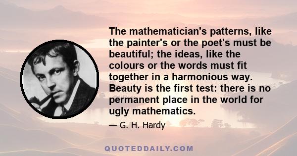 The mathematician's patterns, like the painter's or the poet's must be beautiful; the ideas, like the colours or the words must fit together in a harmonious way. Beauty is the first test: there is no permanent place in