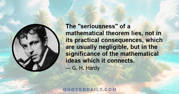 The seriousness of a mathematical theorem lies, not in its practical consequences, which are usually negligible, but in the significance of the mathematical ideas which it connects.