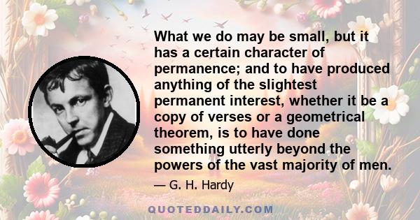 What we do may be small, but it has a certain character of permanence; and to have produced anything of the slightest permanent interest, whether it be a copy of verses or a geometrical theorem, is to have done