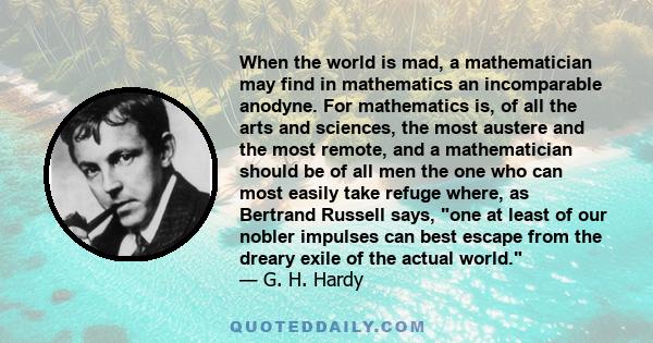 When the world is mad, a mathematician may find in mathematics an incomparable anodyne. For mathematics is, of all the arts and sciences, the most austere and the most remote, and a mathematician should be of all men