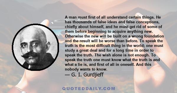 A man must first of all understand certain things. He has thousands of false ideas and false conceptions, chiefly about himself, and he must get rid of some of them before beginning to acquire anything new. Otherwise