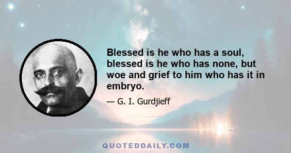 Blessed is he who has a soul, blessed is he who has none, but woe and grief to him who has it in embryo.