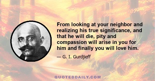 From looking at your neighbor and realizing his true significance, and that he will die, pity and compassion will arise in you for him and finally you will love him.