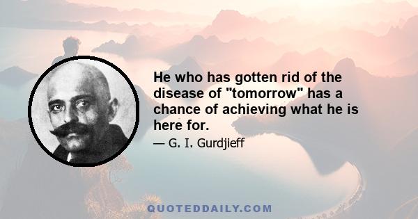 He who has gotten rid of the disease of tomorrow has a chance of achieving what he is here for.