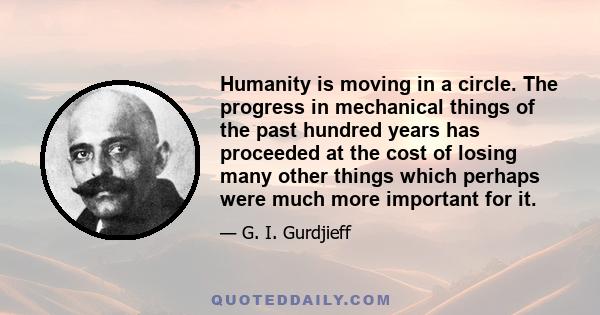 Humanity is moving in a circle. The progress in mechanical things of the past hundred years has proceeded at the cost of losing many other things which perhaps were much more important for it.