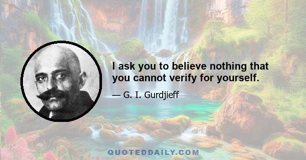 I ask you to believe nothing that you cannot verify for yourself.