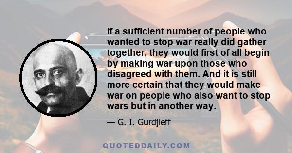 If a sufficient number of people who wanted to stop war really did gather together, they would first of all begin by making war upon those who disagreed with them. And it is still more certain that they would make war