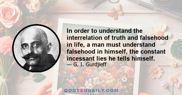 In order to understand the interrelation of truth and falsehood in life, a man must understand falsehood in himself, the constant incessant lies he tells himself.