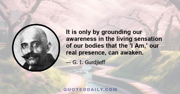 It is only by grounding our awareness in the living sensation of our bodies that the 'I Am,' our real presence, can awaken.