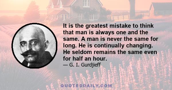 It is the greatest mistake to think that man is always one and the same. A man is never the same for long. He is continually changing. He seldom remains the same even for half an hour.