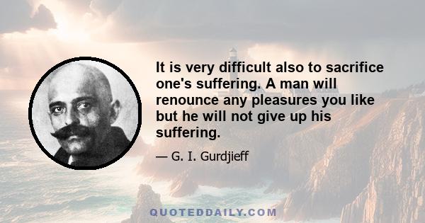 It is very difficult also to sacrifice one's suffering. A man will renounce any pleasures you like but he will not give up his suffering.