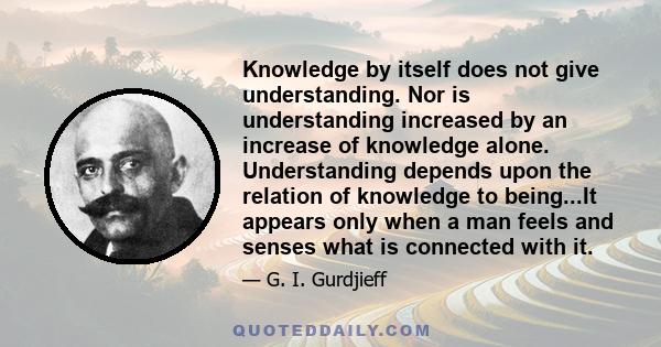 Knowledge by itself does not give understanding. Nor is understanding increased by an increase of knowledge alone. Understanding depends upon the relation of knowledge to being...It appears only when a man feels and