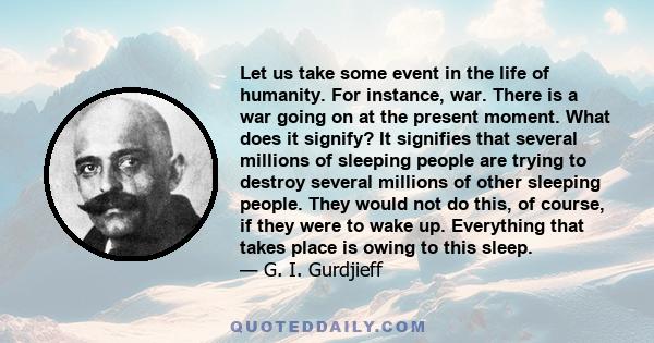 Let us take some event in the life of humanity. For instance, war. There is a war going on at the present moment. What does it signify? It signifies that several millions of sleeping people are trying to destroy several 