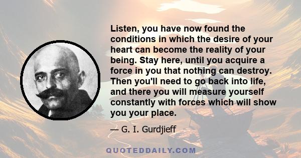 Listen, you have now found the conditions in which the desire of your heart can become the reality of your being. Stay here, until you acquire a force in you that nothing can destroy. Then you'll need to go back into