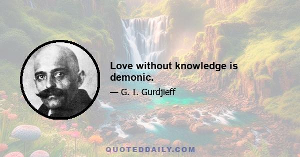 Love without knowledge is demonic.