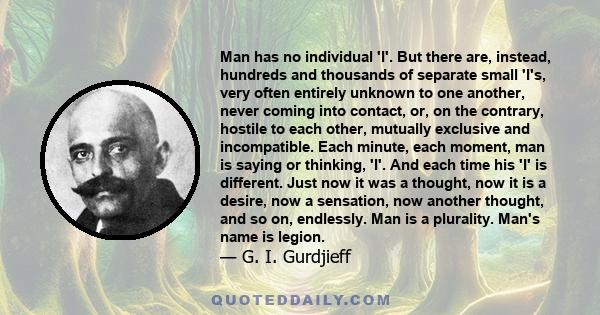 Man has no individual 'I'. But there are, instead, hundreds and thousands of separate small 'I's, very often entirely unknown to one another, never coming into contact, or, on the contrary, hostile to each other,