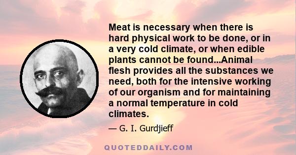 Meat is necessary when there is hard physical work to be done, or in a very cold climate, or when edible plants cannot be found...Animal flesh provides all the substances we need, both for the intensive working of our