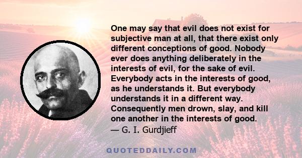 One may say that evil does not exist for subjective man at all, that there exist only different conceptions of good. Nobody ever does anything deliberately in the interests of evil, for the sake of evil. Everybody acts