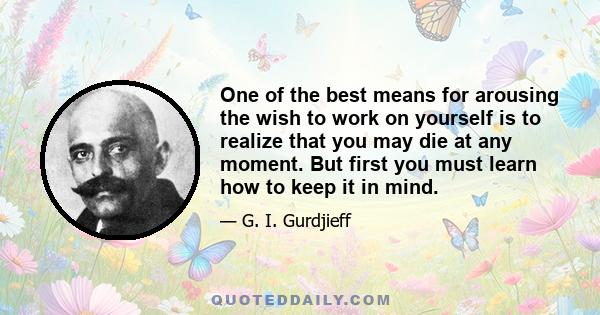 One of the best means for arousing the wish to work on yourself is to realize that you may die at any moment. But first you must learn how to keep it in mind.