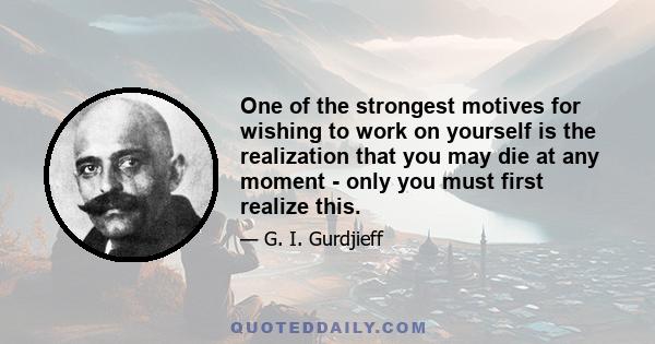 One of the strongest motives for wishing to work on yourself is the realization that you may die at any moment - only you must first realize this.