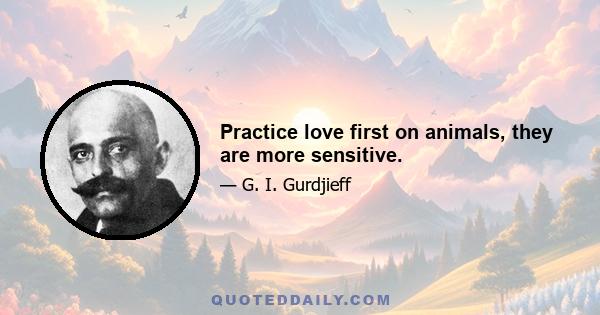 Practice love first on animals, they are more sensitive.