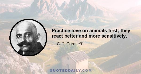 Practice love on animals first; they react better and more sensitively.