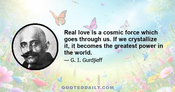 Real love is a cosmic force which goes through us. If we crystallize it, it becomes the greatest power in the world.