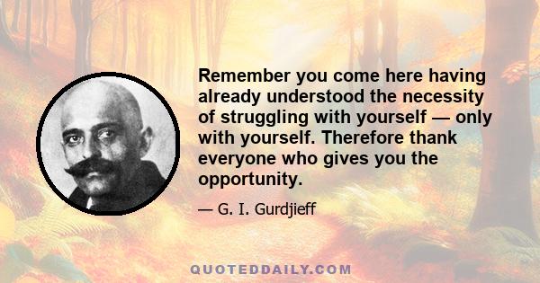 Remember you come here having already understood the necessity of struggling with yourself — only with yourself. Therefore thank everyone who gives you the opportunity.