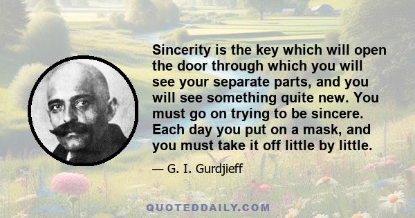 Sincerity is the key which will open the door through which you will see your separate parts, and you will see something quite new. You must go on trying to be sincere. Each day you put on a mask, and you must take it