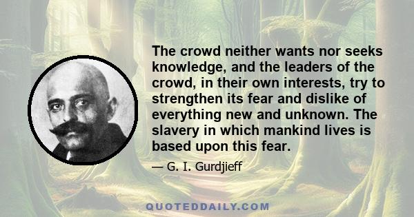 The crowd neither wants nor seeks knowledge, and the leaders of the crowd, in their own interests, try to strengthen its fear and dislike of everything new and unknown. The slavery in which mankind lives is based upon